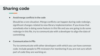 Sharing code
● Avoid merge conﬂicts in the code
Should be a rare situation. Merge conﬂicts can happen during code redesign,
signiﬁcant changes related to new library implementation. If you know that
somebody else is doing some feature in this ﬁle and you are going to do some
redesign in this ﬁle, try to communicate with a developer to align the date of
committing
● Communication in PRs
Try to communicate with other developers with which you can have common
code. Include people to PR reviewers for monitoring if you are not sure which
part of code they are working on
 