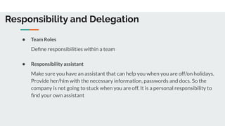 Responsibility and Delegation
● Team Roles
Deﬁne responsibilities within a team
● Responsibility assistant
Make sure you have an assistant that can help you when you are off/on holidays.
Provide her/him with the necessary information, passwords and docs. So the
company is not going to stuck when you are off. It is a personal responsibility to
ﬁnd your own assistant
 