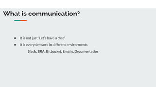 What is communication?
● It is not just “Let’s have a chat”
● It is everyday work in different environments
Slack, JIRA, Bitbucket, Emails, Documentation
 