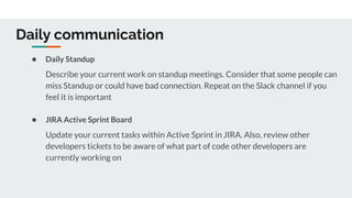 Daily communication
● Daily Standup
Describe your current work on standup meetings. Consider that some people can
miss Standup or could have bad connection. Repeat on the Slack channel if you
feel it is important
● JIRA Active Sprint Board
Update your current tasks within Active Sprint in JIRA. Also, review other
developers tickets to be aware of what part of code other developers are
currently working on
 