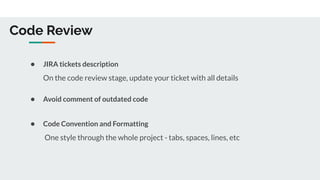 Code Review
● JIRA tickets description
On the code review stage, update your ticket with all details
● Avoid comment of outdated code
● Code Convention and Formatting
One style through the whole project - tabs, spaces, lines, etc
 