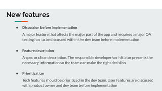 New features
● Discussion before implementation
A major feature that affects the major part of the app and requires a major QA
testing has to be discussed within the dev team before implementation
● Feature description
A spec or clear description. The responsible developer/an initiator presents the
necessary information so the team can make the right decision
● Prioritization
Tech features should be prioritized in the dev team. User features are discussed
with product owner and dev team before implementation
 