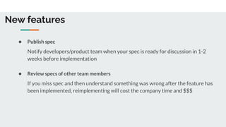 New features
● Publish spec
Notify developers/product team when your spec is ready for discussion in 1-2
weeks before implementation
● Review specs of other team members
If you miss spec and then understand something was wrong after the feature has
been implemented, reimplementing will cost the company time and $$$
 