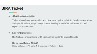 JIRA Ticket
● JIRA tickets description
Ticket should contain detailed and clear description, a link to the documentation
and speciﬁcations, steps to reproduce, testing areas/affected areas, a crash
report of production
● Epic for big features
Big features should come with Epic and be split into several tickets
Do we need Epic or Ticket?
Code volume -> PR up to 4-5 screens -> Tickets -> Epic
 
