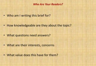 Who Are Your Readers?


• Who am I writing this brief for?

• How knowledgeable are they about the topic?

• What questions need answers?

• What are their interests, concerns

• What value does this have for them?
 