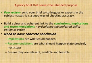 A policy brief that serves the intended purpose

• Peer review- send your brief to colleagues or experts in the
  subject matter. It is a good way of checking accuracy.

• Build a clear and coherent link to the conclusions, implications
  and recommendations – articulating the preferred policy
  option or action
• Need to have concrete conclusion
   – Implications are what could happen
   – Recommendations are what should happen-state precisely
     next steps
   – Ensure they are relevant, credible and feasible
 