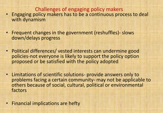 Challenges of engaging policy makers
• Engaging policy makers has to be a continuous process to deal
  with dynamism

• Frequent changes in the government (reshuffles)- slows
  down/delays progress

• Political differences/ vested interests can undermine good
  policies-not everyone is likely to support the policy option
  proposed or be satisfied with the policy adopted

• Limitations of scientific solutions- provide answers only to
  problems facing a certain community- may not be applicable to
  others because of social, cultural, political or environmental
  factors

• Financial implications are hefty
 