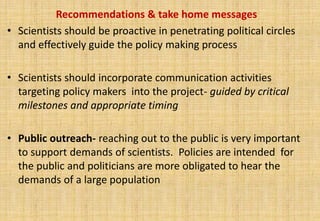Recommendations & take home messages
• Scientists should be proactive in penetrating political circles
  and effectively guide the policy making process

• Scientists should incorporate communication activities
  targeting policy makers into the project- guided by critical
  milestones and appropriate timing

• Public outreach- reaching out to the public is very important
  to support demands of scientists. Policies are intended for
  the public and politicians are more obligated to hear the
  demands of a large population
 