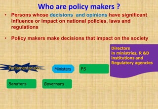 Who are policy makers ?
• Persons whose decisions and opinions have significant
  influence or impact on national policies, laws and
  regulations

• Policy makers make decisions that impact on the society
                                          Directors
                                          in ministries, R &D
                                          institutions and
                                          Regulatory agencies
 Parliamentarians       Ministers   PS


 Senators           Governors
 