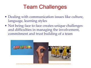 Team Challenges
• Dealing with communication issues like culture,
  language, learning styles
• Not being face to face creates unique challenges
  and difficulties in managing the involvement,
  commitment and trust building of a team
 