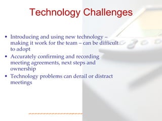 Technology Challenges

• Introducing and using new technology –
  making it work for the team – can be difficult
  to adopt
• Accurately confirming and recording
  meeting agreements, next steps and
  ownership
• Technology problems can derail or distract
  meetings
 