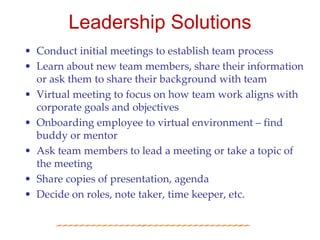 Leadership Solutions
• Conduct initial meetings to establish team process
• Learn about new team members, share their information
  or ask them to share their background with team
• Virtual meeting to focus on how team work aligns with
  corporate goals and objectives
• Onboarding employee to virtual environment – find
  buddy or mentor
• Ask team members to lead a meeting or take a topic of
  the meeting
• Share copies of presentation, agenda
• Decide on roles, note taker, time keeper, etc.
 