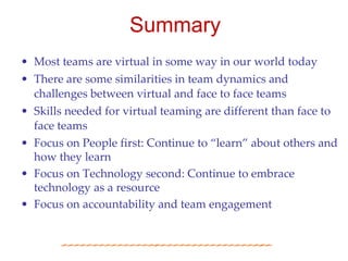 Summary
• Most teams are virtual in some way in our world today
• There are some similarities in team dynamics and
  challenges between virtual and face to face teams
• Skills needed for virtual teaming are different than face to
  face teams
• Focus on People first: Continue to “learn” about others and
  how they learn
• Focus on Technology second: Continue to embrace
  technology as a resource
• Focus on accountability and team engagement
 