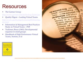 Resources
• The Gartner Group
http://www.gartner.com/technology/home.jsp
• Quality Digest – Leading Virtual Teams
http://www.qualitydigest.com/sept00/html/tea
ms.html
• Information & Management Best Practices
    Study on Virtual Teams – PDF
• Tuckman, Bruce (1965). Developmental
    sequence in small groups
• Handbook of High Performance Virtual
    Teams, Nemiro, et al
 