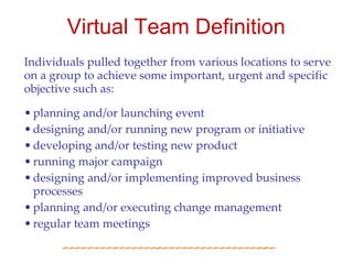 Virtual Team Definition
Individuals pulled together from various locations to serve
on a group to achieve some important, urgent and specific
objective such as:

• planning and/or launching event
• designing and/or running new program or initiative
• developing and/or testing new product
• running major campaign
• designing and/or implementing improved business
  processes
• planning and/or executing change management
• regular team meetings
 