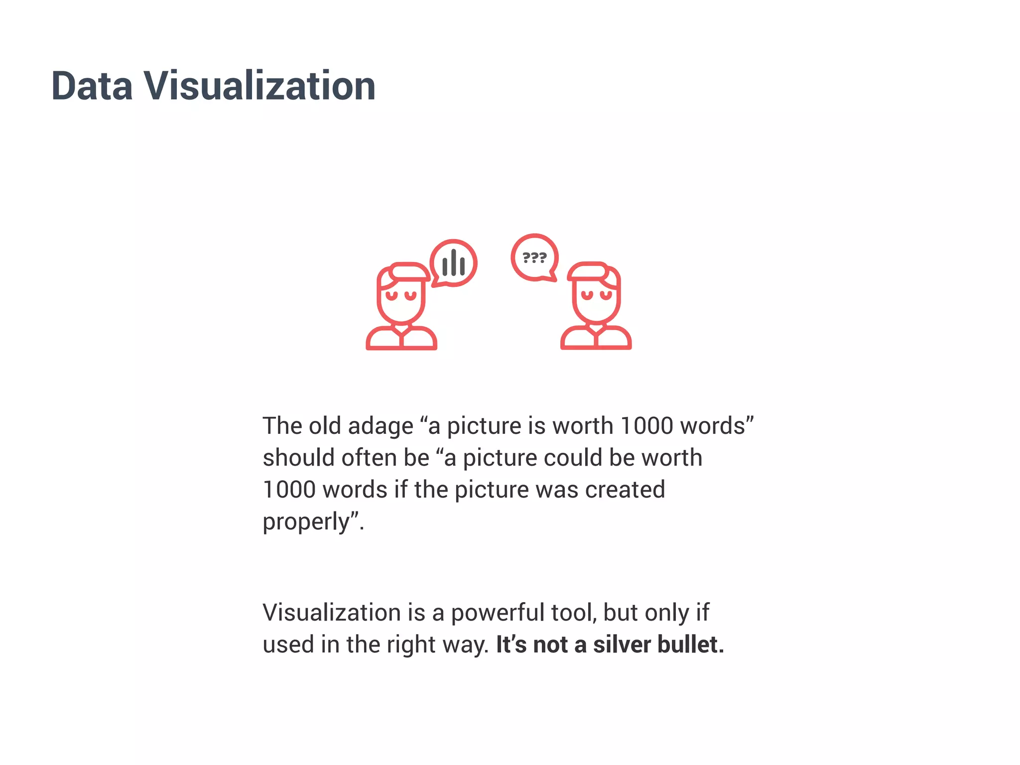 Data Visualization
???
The old adage “a picture is worth 1000 words”
should often be “a picture could be worth
1000 words if the picture was created
properly”.


Visualization is a powerful tool, but only if
used in the right way. It’s not a silver bullet.


 