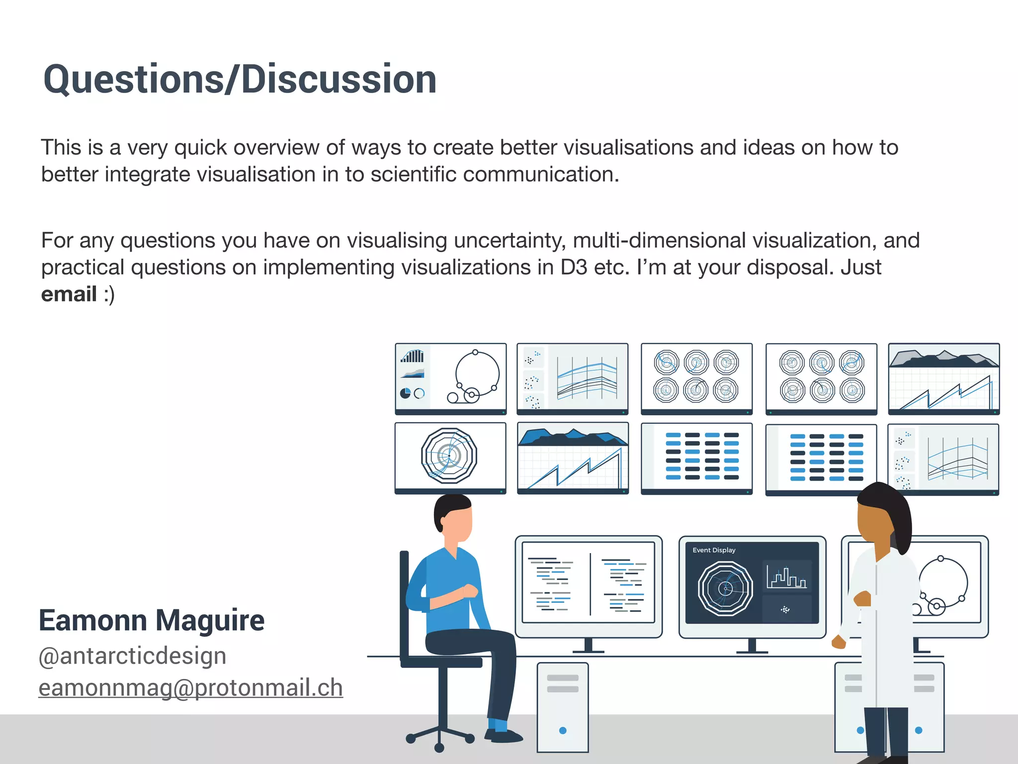 Questions/Discussion
Eamonn Maguire


@antarcticdesign


eamonnmag@protonmail.ch
This is a very quick overview of ways to create better visualisations and ideas on how to
better integrate visualisation in to scienti
fi
c communication.
For any questions you have on visualising uncertainty, multi-dimensional visualization, and
practical questions on implementing visualizations in D3 etc. I’m at your disposal. Just
email :)
 