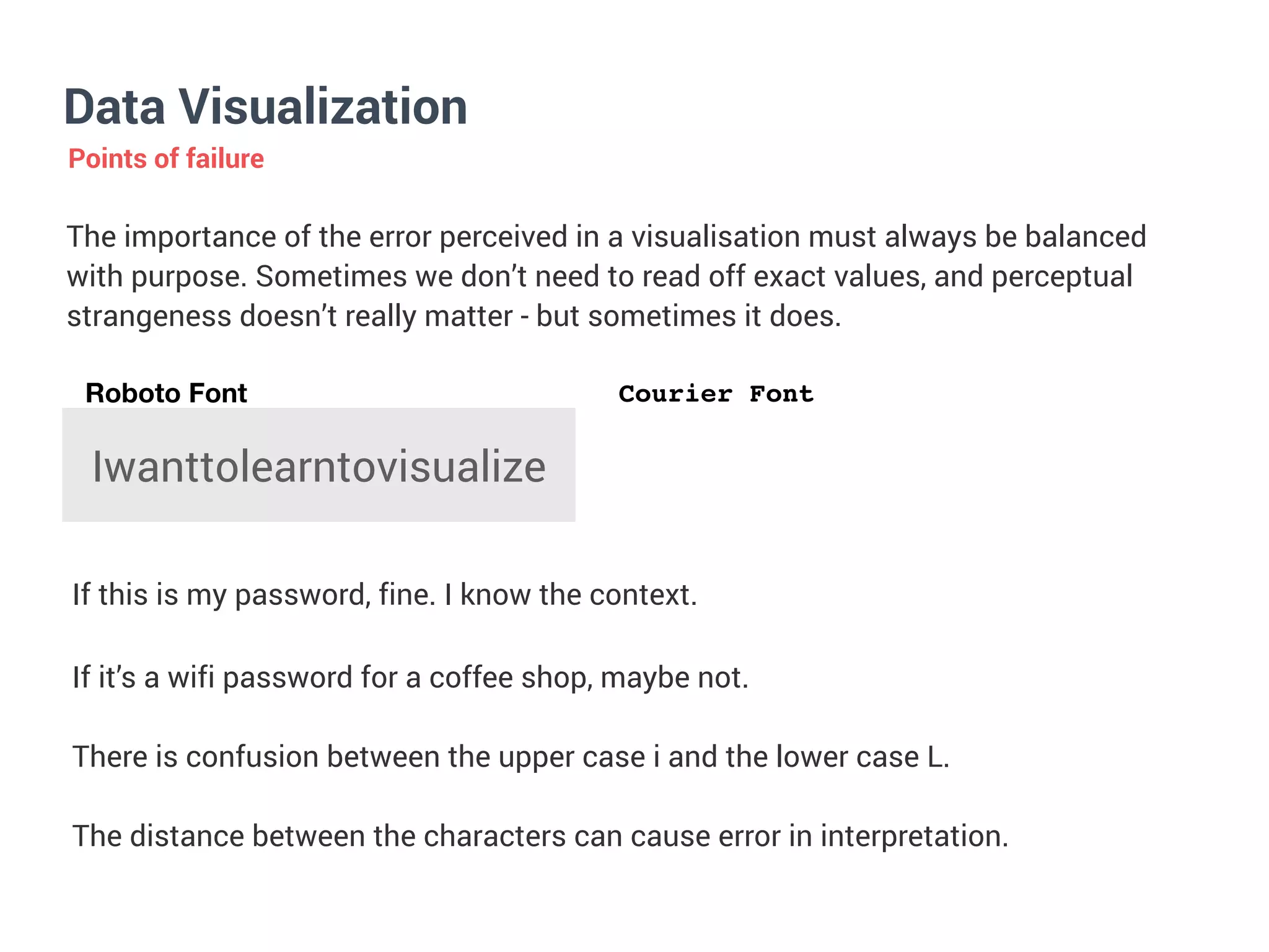 Data Visualization
Points of failure
The importance of the error perceived in a visualisation must always be balanced
with purpose. Sometimes we don’t need to read off exact values, and perceptual
strangeness doesn’t really matter - but sometimes it does.


Iwanttolearntovisualize
If this is my password, fine. I know the context.
If it’s a wifi password for a coffee shop, maybe not.


There is confusion between the upper case i and the lower case L.


The distance between the characters can cause error in interpretation.
Roboto Font Courier Font
 