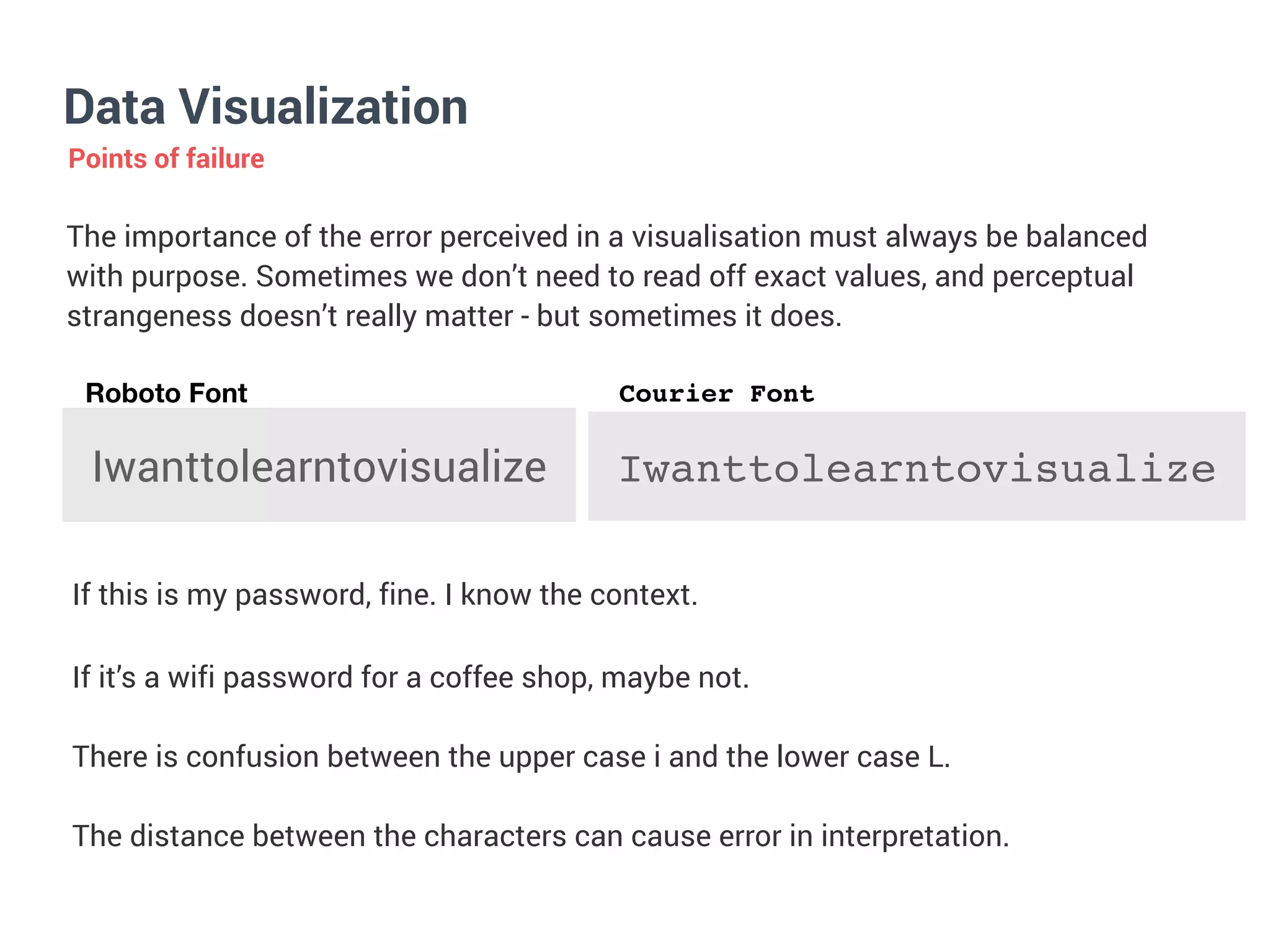 Data Visualization
Points of failure
The importance of the error perceived in a visualisation must always be balanced
with purpose. Sometimes we don’t need to read off exact values, and perceptual
strangeness doesn’t really matter - but sometimes it does.


Iwanttolearntovisualize
If this is my password, fine. I know the context.
If it’s a wifi password for a coffee shop, maybe not.


There is confusion between the upper case i and the lower case L.


The distance between the characters can cause error in interpretation.
Iwanttolearntovisualize
Roboto Font Courier Font
 