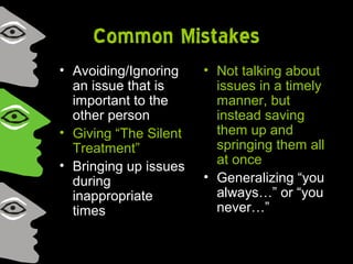 Common Mistakes
• Avoiding/Ignoring
an issue that is
important to the
other person
• Giving “The Silent
Treatment”
• Bringing up issues
during
inappropriate
times
• Not talking about
issues in a timely
manner, but
instead saving
them up and
springing them all
at once
• Generalizing “you
always…” or “you
never…”
 