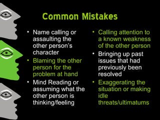 Common Mistakes
• Name calling or
assaulting the
other person’s
character
• Blaming the other
person for the
problem at hand
• Mind Reading or
assuming what the
other person is
thinking/feeling
• Calling attention to
a known weakness
of the other person
• Bringing up past
issues that had
previously been
resolved
• Exaggerating the
situation or making
idle
threats/ultimatums
 