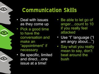 Communication Skills
• Deal with issues
as they come up
• Pick a good time
to have the
conversation and
make an
“appointment” if
necessary
• Be specific, limited
and direct…one
issue at a time!
• Be able to let go of
anger…count to 10
if you really feel
attacked
• Use “I” language (“I
am angry about…”)
• Say what you really
mean to say, don’t
beat around the
bush
 