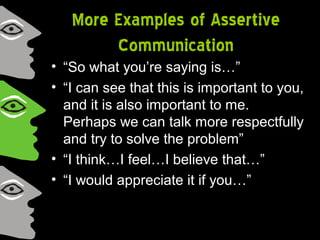 More Examples of Assertive
Communication
• “So what you’re saying is…”
• “I can see that this is important to you,
and it is also important to me.
Perhaps we can talk more respectfully
and try to solve the problem”
• “I think…I feel…I believe that…”
• “I would appreciate it if you…”
 