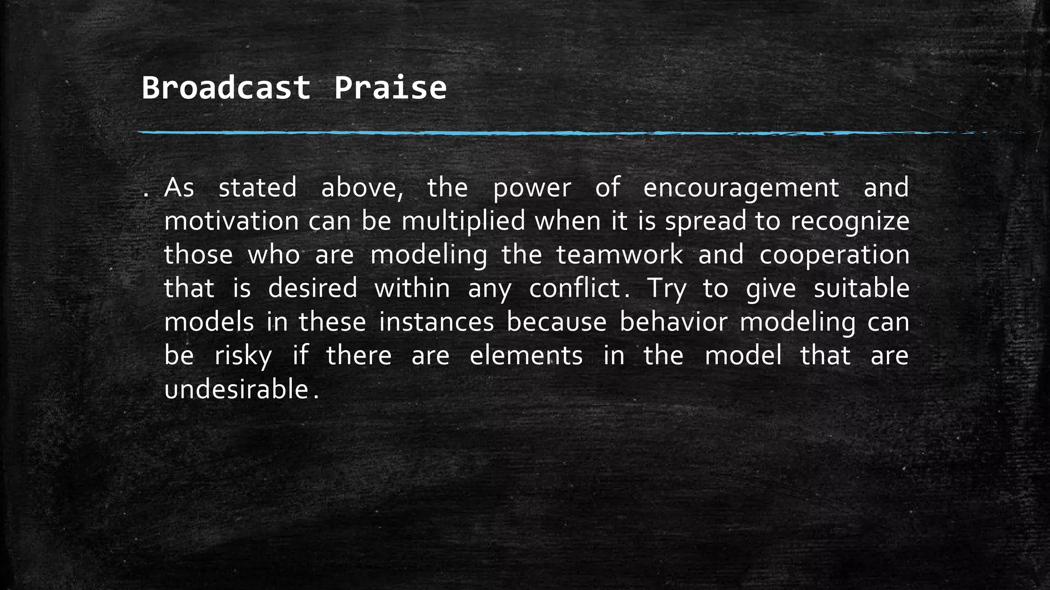 . As stated above, the power of encouragement and
motivation can be multiplied when it is spread to recognize
those who are modeling the teamwork and cooperation
that is desired within any conflict. Try to give suitable
models in these instances because behavior modeling can
be risky if there are elements in the model that are
undesirable.
Broadcast Praise
 
