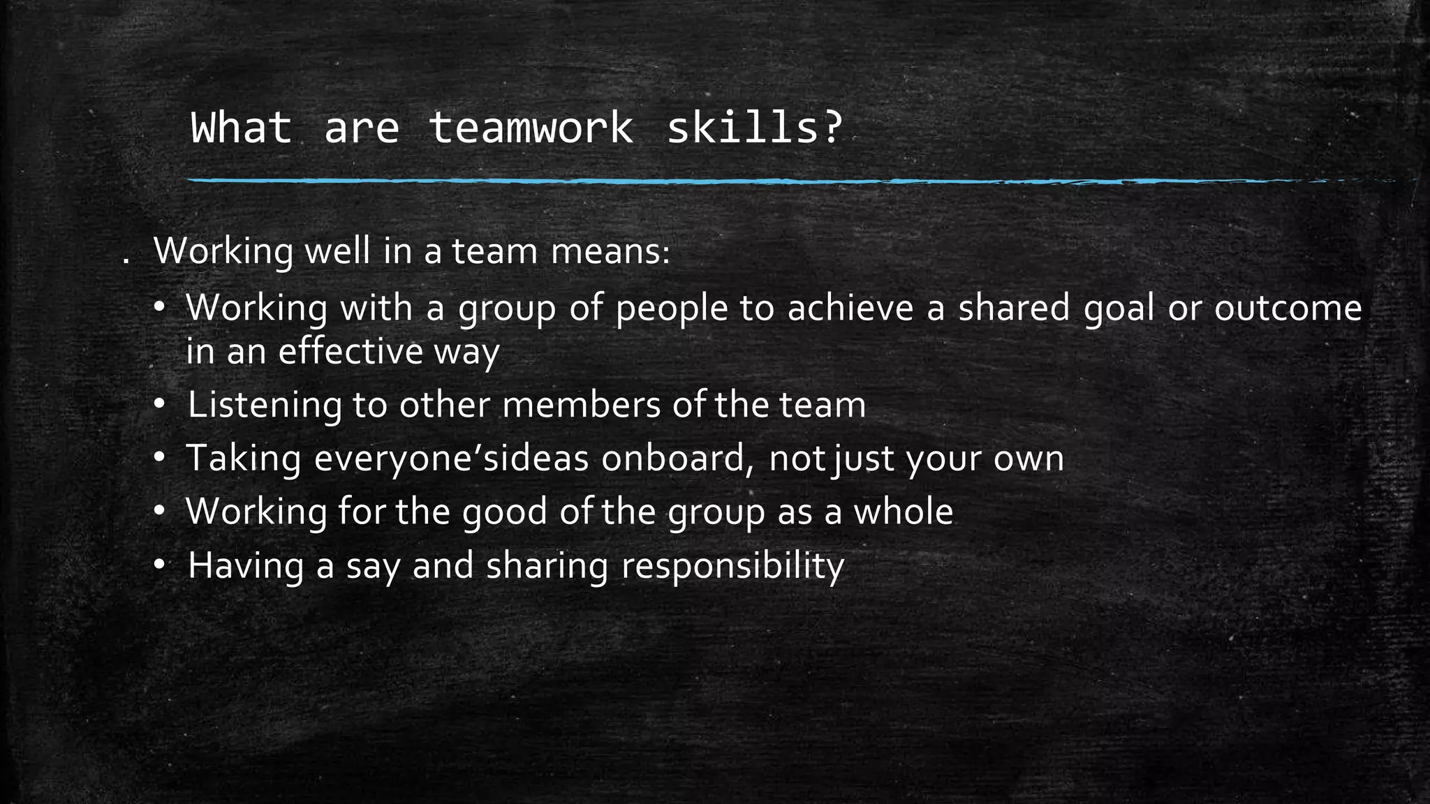 . Working well in a team means:
• Working with a group of people to achieve a shared goal or outcome
in an effective way
• Listening to other members of the team
• Taking everyone’sideas onboard, not just your own
• Working for the good of the group as a whole
• Having a say and sharing responsibility
What are teamwork skills?
 
