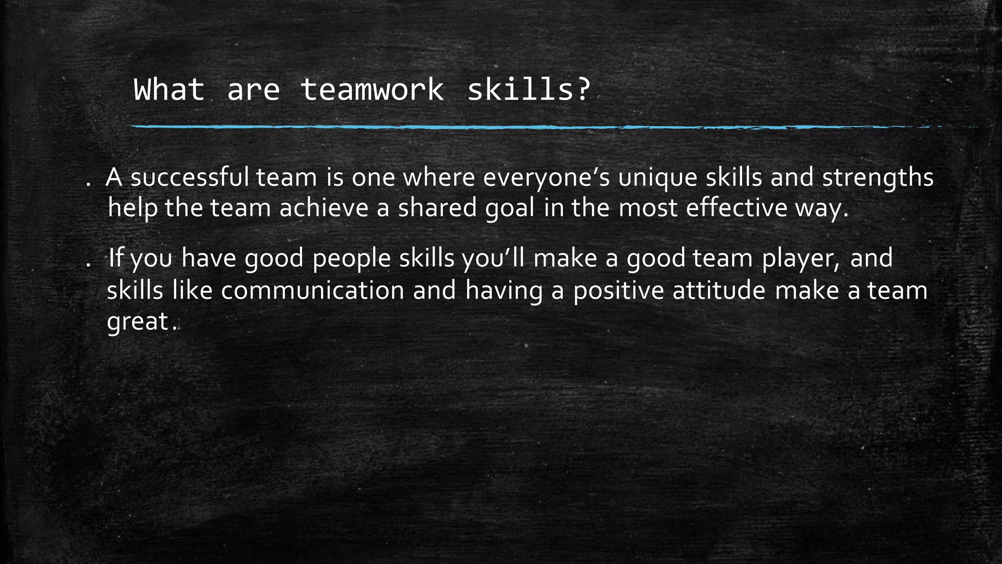 . A successful team is one where everyone’s unique skills and strengths
help the team achieve a shared goal in the most effective way.
. If you have good people skills you’ll make a good team player, and
skills like communication and having a positive attitude make a team
great.
What are teamwork skills?
 