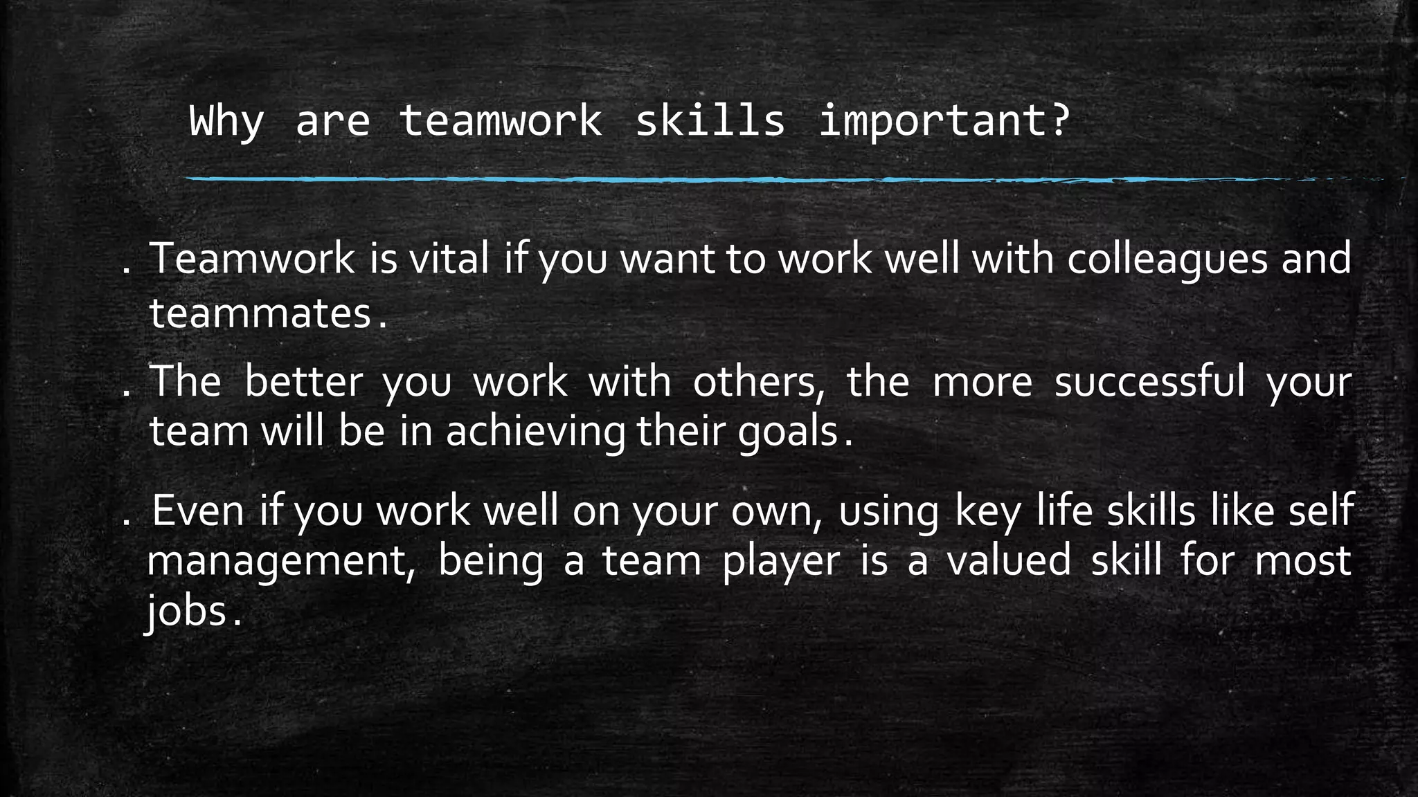 . Teamwork is vital if you want to work well with colleagues and
teammates.
. The better you work with others, the more successful your
team will be in achieving their goals.
. Even if you work well on your own, using key life skills like self
management, being a team player is a valued skill for most
jobs.
Why are teamwork skills important?
 