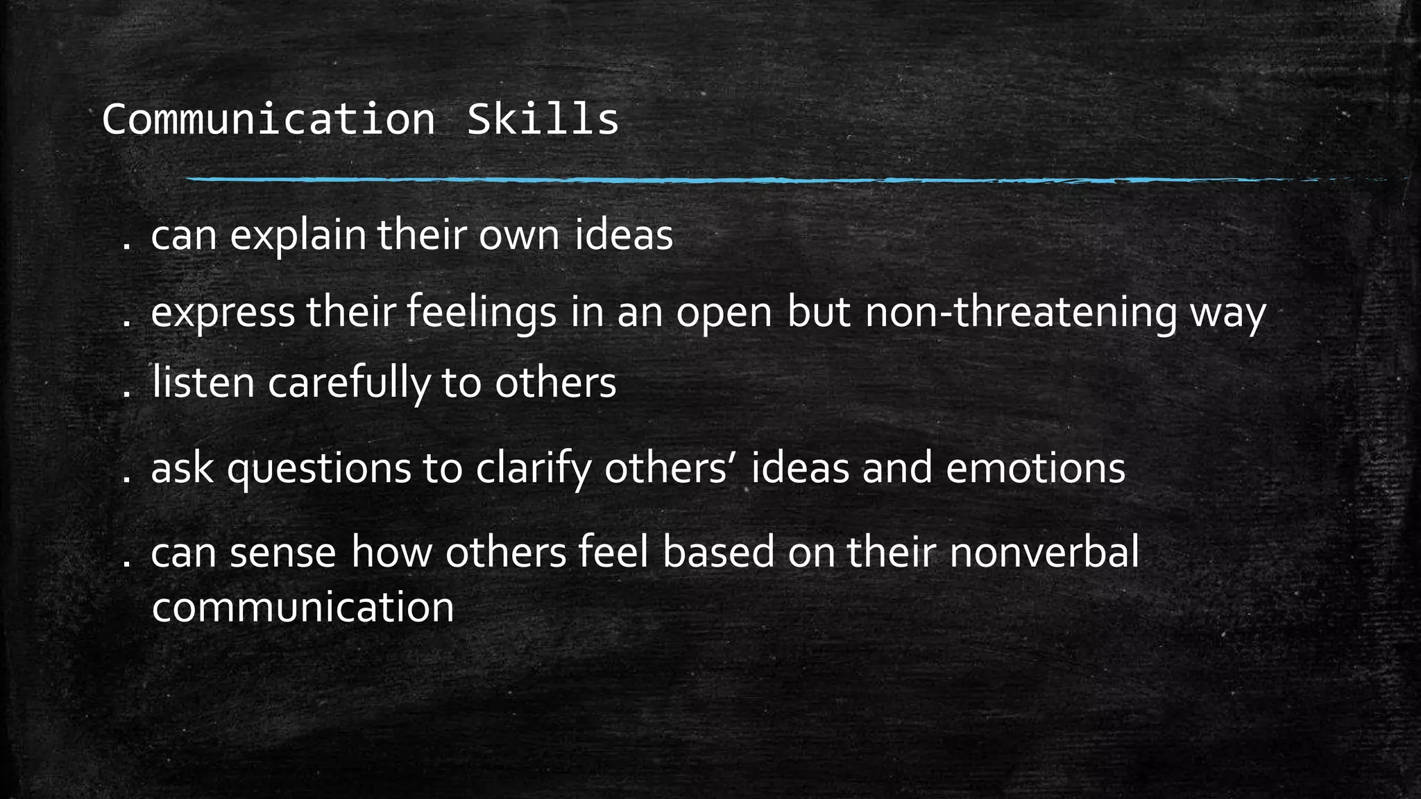 . can explain their own ideas
. express their feelings in an open but non-threatening way
. listen carefully to others
. ask questions to clarify others’ ideas and emotions
. can sense how others feel based on their nonverbal
communication
Communication Skills
 