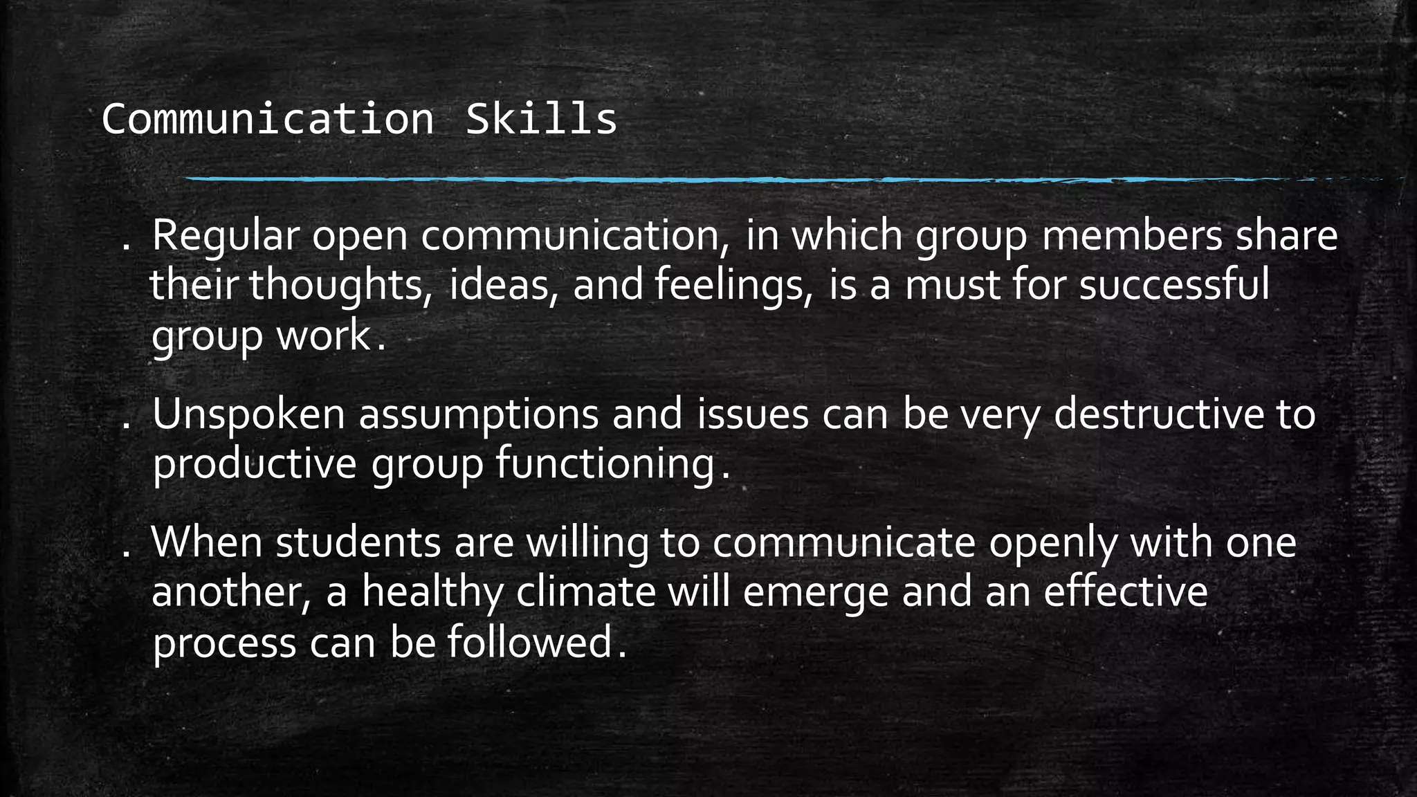 . Regular open communication, in which group members share
their thoughts, ideas, and feelings, is a must for successful
group work.
. Unspoken assumptions and issues can be very destructive to
productive group functioning.
. When students are willing to communicate openly with one
another, a healthy climate will emerge and an effective
process can be followed.
Communication Skills
 