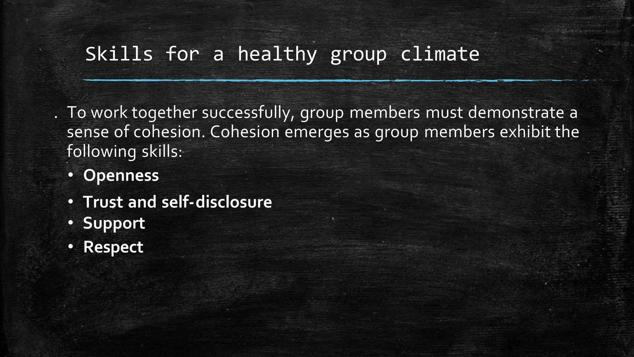 . To work together successfully, group members must demonstrate a
sense of cohesion. Cohesion emerges as group members exhibit the
following skills:
• Openness
• Trust and self-disclosure
• Support
• Respect
Skills for a healthy group climate
 