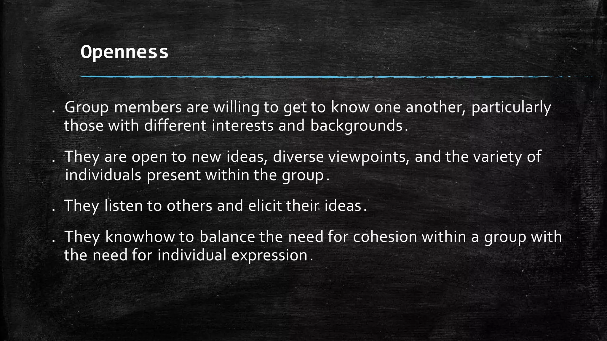 . Group members are willing to get to know one another, particularly
those with different interests and backgrounds.
. They are open to new ideas, diverse viewpoints, and the variety of
individuals present within the group.
. They listen to others and elicit their ideas.
. They knowhow to balance the need for cohesion within a group with
the need for individual expression.
Openness
 