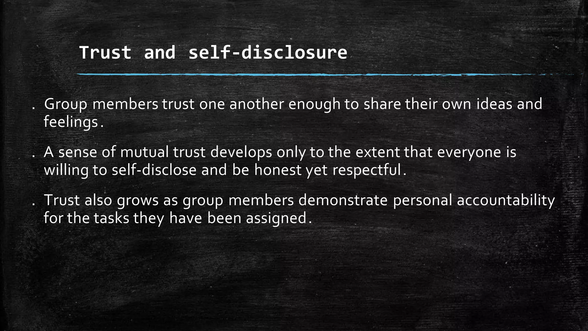 . Group members trust one another enough to share their own ideas and
feelings.
. A sense of mutual trust develops only to the extent that everyone is
willing to self-disclose and be honest yet respectful.
. Trust also grows as group members demonstrate personal accountability
for the tasks they have been assigned.
Trust and self-disclosure
 
