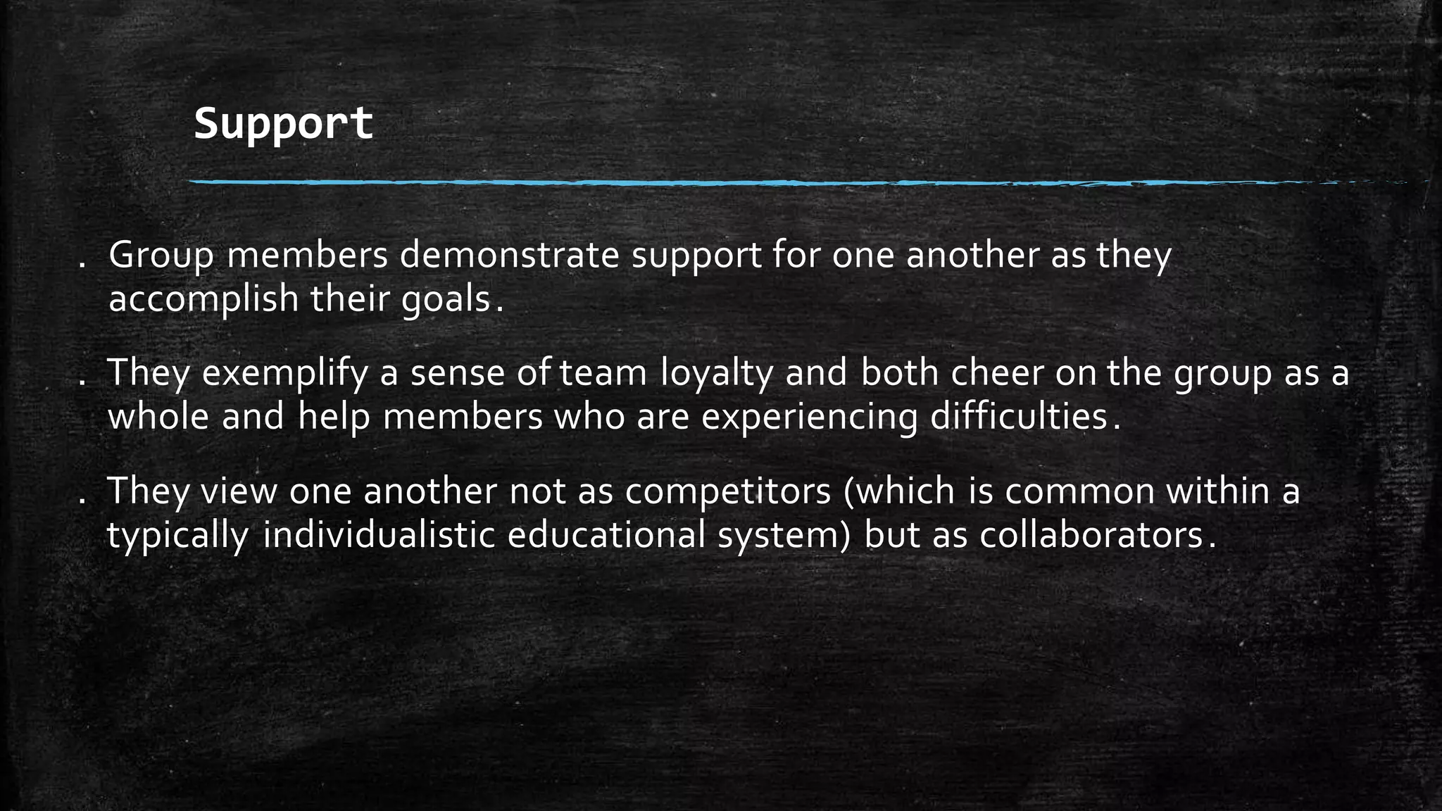 . Group members demonstrate support for one another as they
accomplish their goals.
. They exemplify a sense of team loyalty and both cheer on the group as a
whole and help members who are experiencing difficulties.
. They view one another not as competitors (which is common within a
typically individualistic educational system) but as collaborators.
Support
 