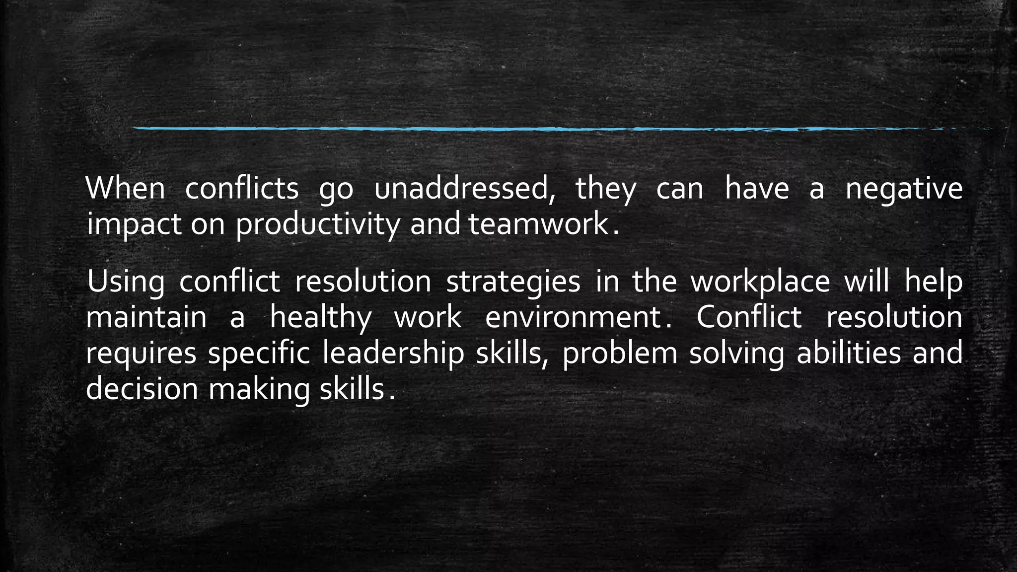 When conflicts go unaddressed, they can have a negative
impact on productivity and teamwork.
Using conflict resolution strategies in the workplace will help
maintain a healthy work environment. Conflict resolution
requires specific leadership skills, problem solving abilities and
decision making skills.
 