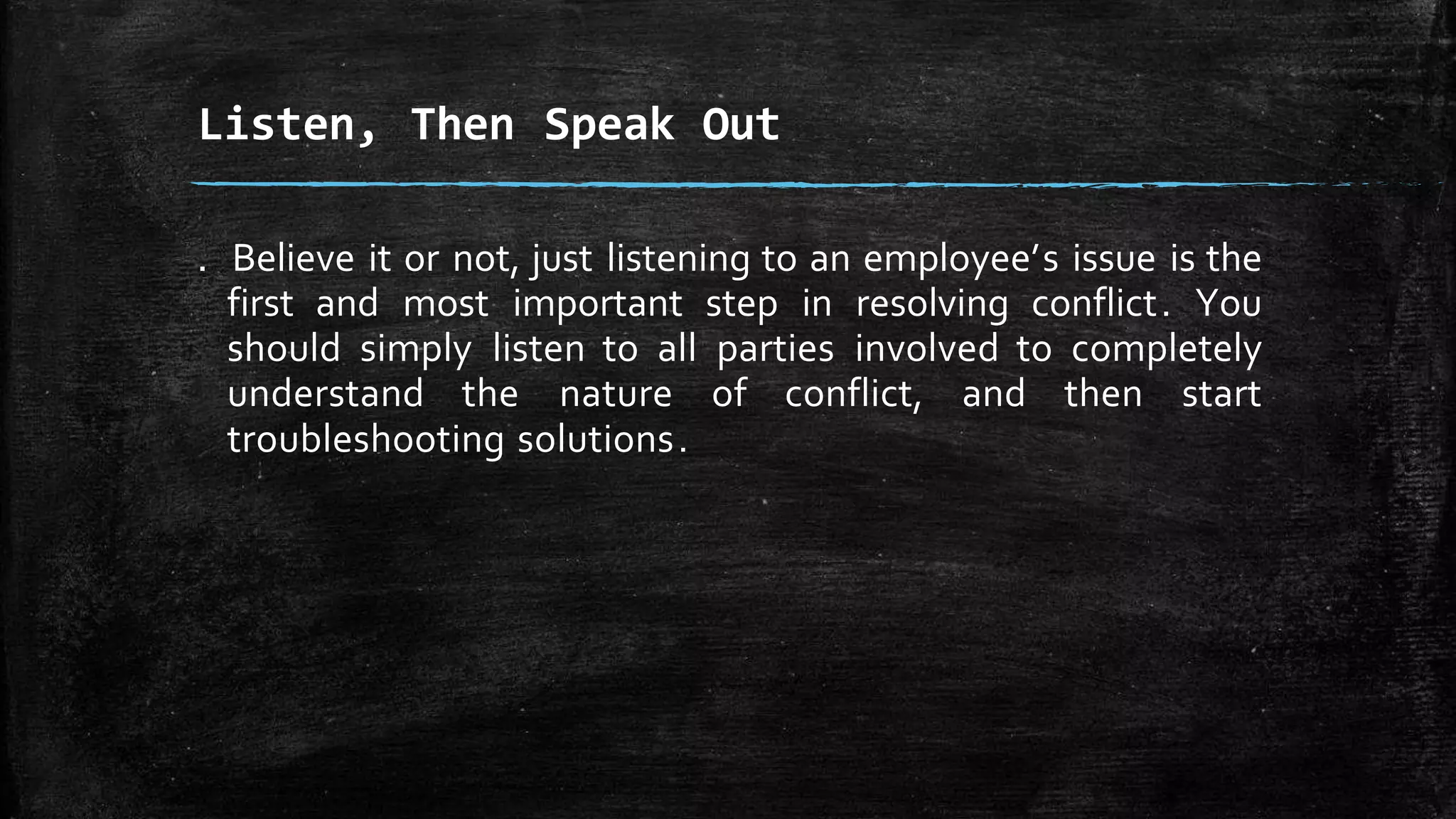 . Believe it or not, just listening to an employee’s issue is the
first and most important step in resolving conflict. You
should simply listen to all parties involved to completely
understand the nature of conflict, and then start
troubleshooting solutions.
Listen, Then Speak Out
 