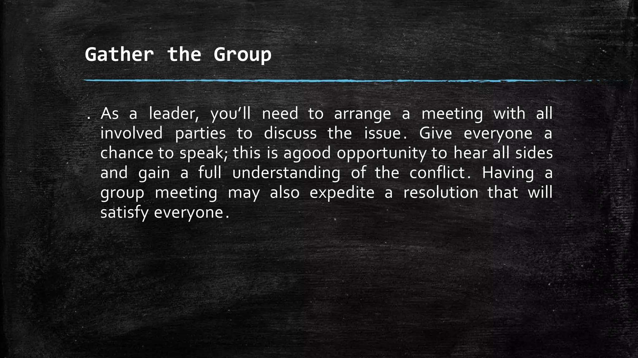 . As a leader, you’ll need to arrange a meeting with all
involved parties to discuss the issue. Give everyone a
chance to speak; this is agood opportunity to hear all sides
and gain a full understanding of the conflict. Having a
group meeting may also expedite a resolution that will
satisfy everyone.
Gather the Group
 