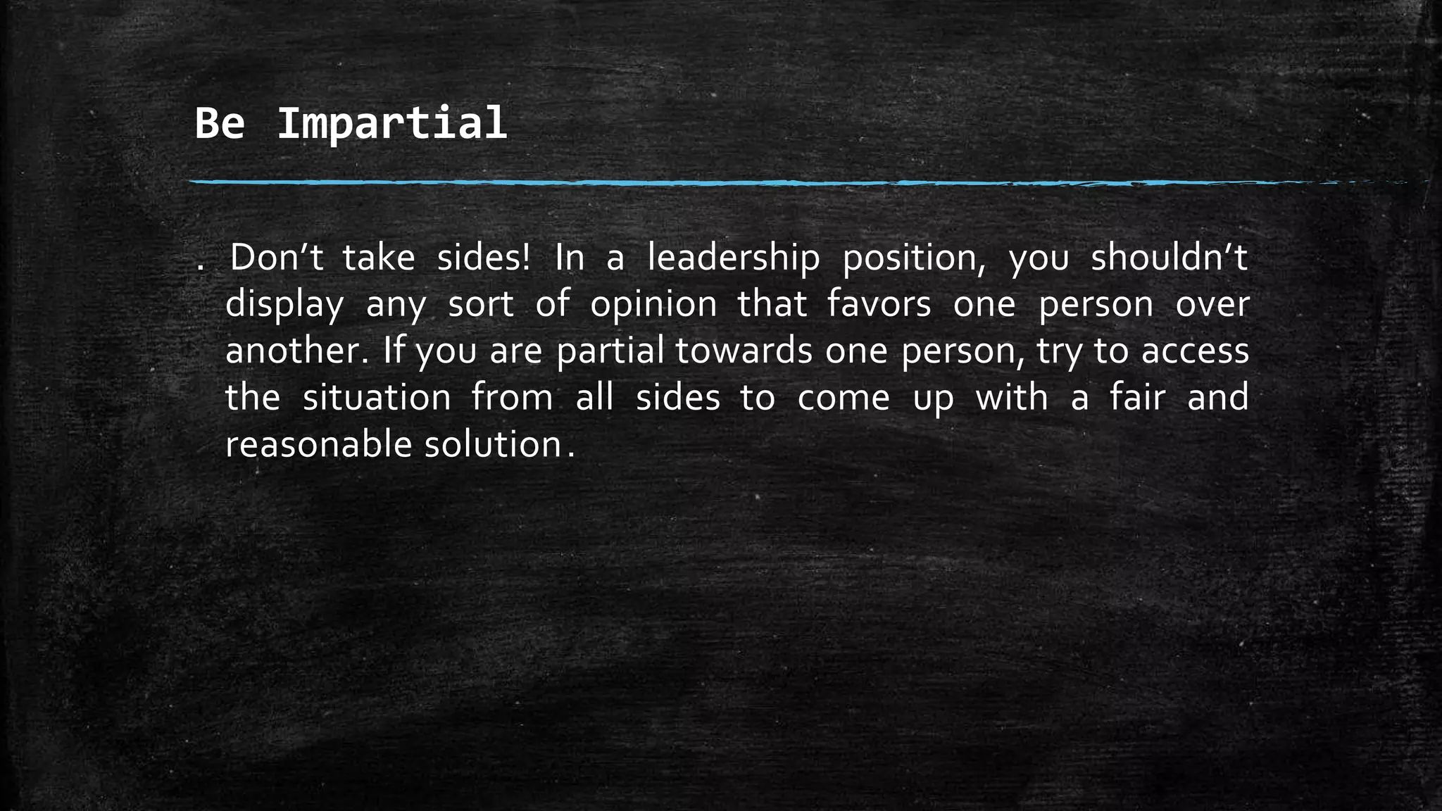 . Don’t take sides! In a leadership position, you shouldn’t
display any sort of opinion that favors one person over
another. If you are partial towards one person, try to access
the situation from all sides to come up with a fair and
reasonable solution.
Be Impartial
 