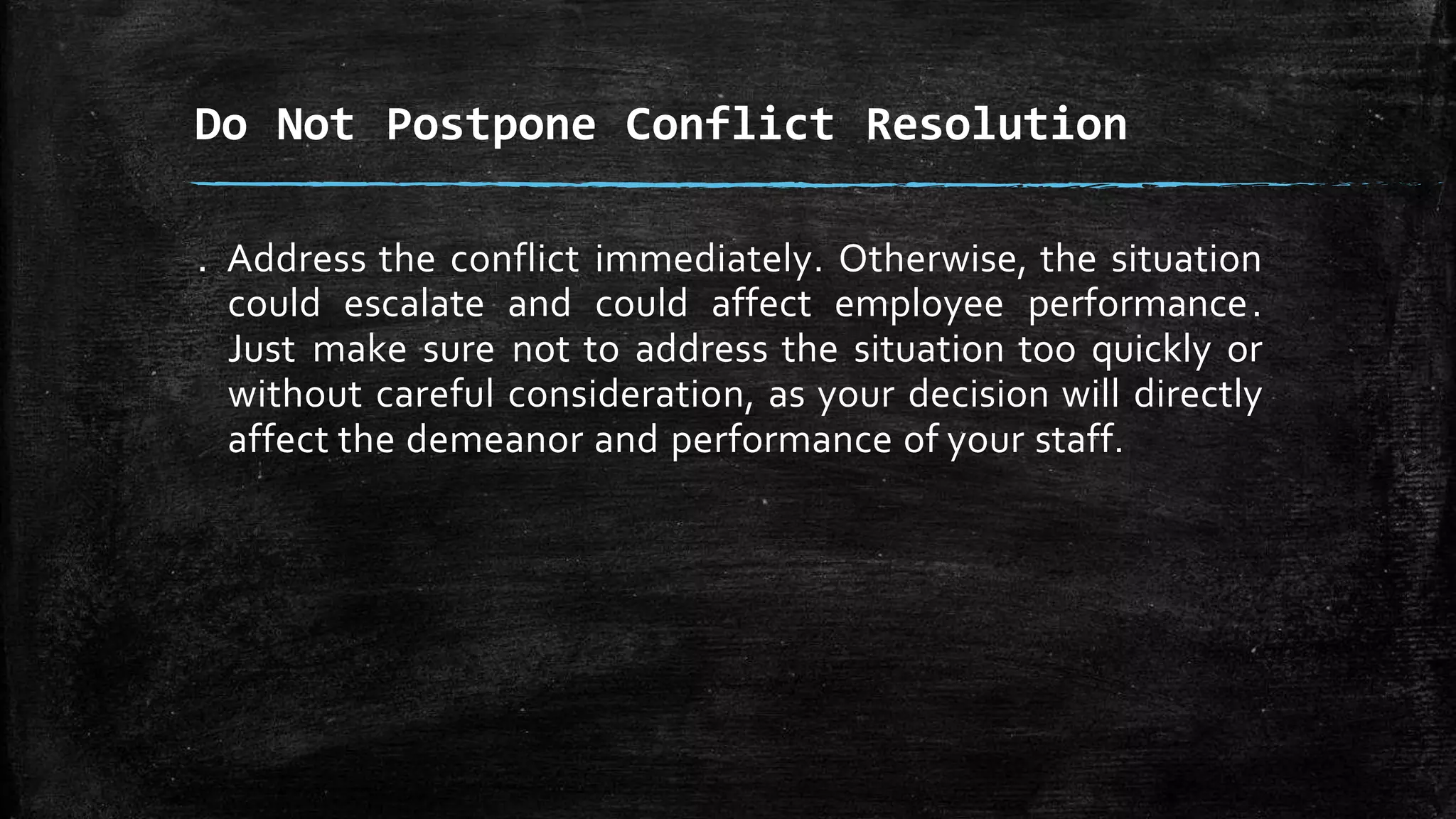. Address the conflict immediately. Otherwise, the situation
could escalate and could affect employee performance.
Just make sure not to address the situation too quickly or
without careful consideration, as your decision will directly
affect the demeanor and performance of your staff.
Do Not Postpone Conflict Resolution
 