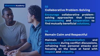 Collaborative Problem-Solving
03
Riverstone Academy
Encourage collaborative problem-
solving approaches that involve
brainstorming and cooperation to
find mutually beneficial solutions.
Remain Calm and Respectful
04
Maintain professionalism and
composure during conflict discussions,
refraining from personal attacks and
focusing on the issue at hand with
respect and empathy.
 