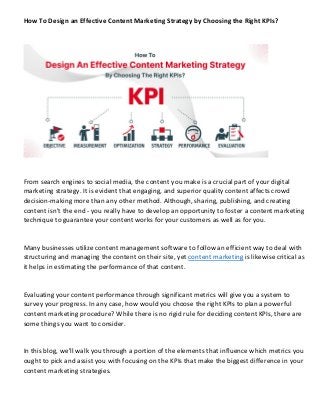 How To Design an Effective Content Marketing Strategy by Choosing the Right KPIs?
From search engines to social media, the content you make is a crucial part of your digital
marketing strategy. It is evident that engaging, and superior quality content affects crowd
decision-making more than any other method. Although, sharing, publishing, and creating
content isn't the end - you really have to develop an opportunity to foster a content marketing
technique to guarantee your content works for your customers as well as for you.
Many businesses utilize content management software to follow an efficient way to deal with
structuring and managing the content on their site, yet content marketing is likewise critical as
it helps in estimating the performance of that content.
Evaluating your content performance through significant metrics will give you a system to
survey your progress. In any case, how would you choose the right KPIs to plan a powerful
content marketing procedure? While there is no rigid rule for deciding content KPIs, there are
some things you want to consider.
In this blog, we'll walk you through a portion of the elements that influence which metrics you
ought to pick and assist you with focusing on the KPIs that make the biggest difference in your
content marketing strategies.
 