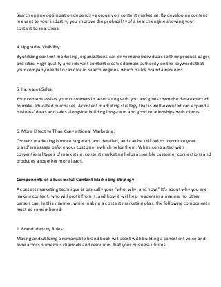 Search engine optimization depends vigorously on content marketing. By developing content
relevant to your industry, you improve the probability of a search engine showing your
content to searchers.
4. Upgrades Visibility:
By utilizing content marketing, organizations can drive more individuals to their product pages
and sites. High-quality and relevant content creates domain authority on the keywords that
your company needs to rank for in search engines, which builds brand awareness.
5. Increases Sales:
Your content assists your customers in associating with you and gives them the data expected
to make educated purchases. A content marketing strategy that is well-executed can expand a
business' deals and sales alongside building long-term and good relationships with clients.
6. More Effective Than Conventional Marketing:
Content marketing is more targeted, and detailed, and can be utilized to introduce your
brand's message before your customers which helps them. When contrasted with
conventional types of marketing, content marketing helps assemble customer connections and
produces altogether more leads.
Components of a Successful Content Marketing Strategy
A content marketing technique is basically your "who, why, and how." It's about why you are
making content, who will profit from it, and how it will help readers in a manner no other
person can. In this manner, while making a content marketing plan, the following components
must be remembered:
1. Brand Identity Rules:
Making and utilizing a remarkable brand book will assist with building a consistent voice and
tone across numerous channels and resources that your business utilizes.
 