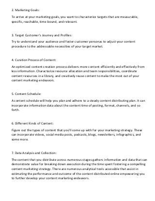 2. Marketing Goals:
To arrive at your marketing goals, you want to characterize targets that are measurable,
specific, reachable, time-bound, and relevant.
3. Target Customer's Journey and Profiles:
Try to understand your audience and foster customer personas to adjust your content
procedure to the addressable necessities of your target market.
4. Curation Process of Content:
An optimized content creation process delivers more content efficiently and effectively from
less information. Characterize resource allocation and team responsibilities, coordinate
content resources in a library, and creatively reuse content to make the most out of your
content marketing endeavors.
5. Content Schedule:
A content schedule will help you plan and adhere to a steady content distributing plan. It can
incorporate information data about the content time of posting, format, channels, and so
forth.
6. Different Kinds of Content:
Figure out the types of content that you'll come up with for your marketing strategy. These
can incorporate videos, social media posts, podcasts, blogs, newsletters, infographics, and
some more.
7. Data Analysis and Collection:
The content that you distribute across numerous stages gathers information and data that can
demonstrate value for breaking down execution during the time spent fostering a compelling
content marketing strategy. There are numerous analytical tools accessible that assist in
estimating the performance and outcome of the content distributed online empowering you
to further develop your content marketing endeavors.
 