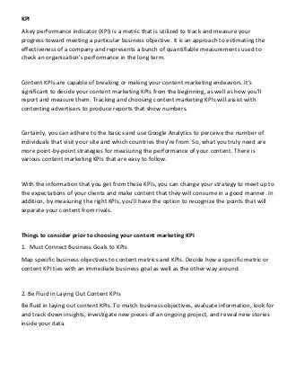 KPI
A key performance indicator (KPI) is a metric that is utilized to track and measure your
progress toward meeting a particular business objective. It is an approach to estimating the
effectiveness of a company and represents a bunch of quantifiable measurements used to
check an organization's performance in the long term.
Content KPIs are capable of breaking or making your content marketing endeavors. It's
significant to decide your content marketing KPIs from the beginning, as well as how you'll
report and measure them. Tracking and choosing content marketing KPIs will assist with
contenting advertisers to produce reports that show numbers.
Certainly, you can adhere to the basics and use Google Analytics to perceive the number of
individuals that visit your site and which countries they're from. So, what you truly need are
more point-by-point strategies for measuring the performance of your content. There is
various content marketing KPIs that are easy to follow.
With the information that you get from these KPIs, you can change your strategy to meet up to
the expectations of your clients and make content that they will consume in a good manner. In
addition, by measuring the right KPIs, you'll have the option to recognize the points that will
separate your content from rivals.
Things to consider prior to choosing your content marketing KPI
1. Must Connect Business Goals to KPIs
Map specific business objectives to content metrics and KPIs. Decide how a specific metric or
content KPI ties with an immediate business goal as well as the other way around.
2. Be Fluid in Laying Out Content KPIs
Be fluid in laying out content KPIs. To match business objectives, evaluate information, look for
and track down insights, investigate new pieces of an ongoing project, and reveal new stories
inside your data.
 