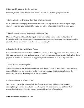 3. Connect Off-site and On-site Metrics
Connect your off-site metrics (social media) and on-site metrics (blog or website).
4. Be Imaginative in Changing Over Data into Experiences
Be imaginative in changing over your information into significant business insights. Urge
yourself to ponder your data and how you can utilize information insights in new ways.
5. Take Prompt Action on Your Metrics, KPIs, and Data
Metrics, KPIs, and data are helpful just when you make a move on them. Your bits of
knowledge will show you where an issue or opportunity could exist, and you can accomplish
your objectives just when you make a move accordingly.
6. Examine Small Data and Macro Trends
Remember to examine small data and Macro trends. Evaluating your information down to the
URL level can uncover how well your content endeavors are performing, especially when those
page-level metrics are extended to bigger segments and themes of your digital assets.
7. Don't Pursue the Wrong KPIs
Try not to pursue some wrong metrics and KPIs. As you focus on your metrics, remember a
reasonable balance between the results you are probably going to accomplish and the
endeavors you really want to place in for that reason.
8. Use Good Tools to Examine Data
Work smart - Using the best analytical software would be a brilliant move toward
accomplishing business objectives, execution, and information and can be the critical
connection in interpreting information into significant bits of knowledge.
Ways to Choose Appropriate KPIs
 