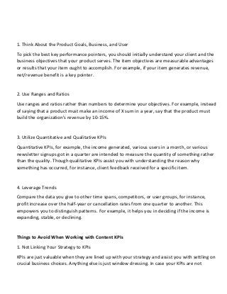 1. Think About the Product Goals, Business, and User
To pick the best key performance pointers, you should initially understand your client and the
business objectives that your product serves. The item objectives are measurable advantages
or results that your item ought to accomplish. For example, if your item generates revenue,
net/revenue benefit is a key pointer.
2. Use Ranges and Ratios
Use ranges and ratios rather than numbers to determine your objectives. For example, instead
of saying that a product must make an income of X sum in a year, say that the product must
build the organization's revenue by 10-15%.
3. Utilize Quantitative and Qualitative KPIs
Quantitative KPIs, for example, the income generated, various users in a month, or various
newsletter signups got in a quarter are intended to measure the quantity of something rather
than the quality. Though qualitative KPIs assist you with understanding the reason why
something has occurred, for instance, client feedback received for a specific item.
4. Leverage Trends
Compare the data you give to other time spans, competitors, or user groups, for instance,
profit increase over the half-year or cancellation rates from one quarter to another. This
empowers you to distinguish patterns. For example, it helps you in deciding if the income is
expanding, stable, or declining.
Things to Avoid When Working with Content KPIs
1. Not Linking Your Strategy to KPIs
KPIs are just valuable when they are lined up with your strategy and assist you with settling on
crucial business choices. Anything else is just window dressing. In case your KPIs are not
 