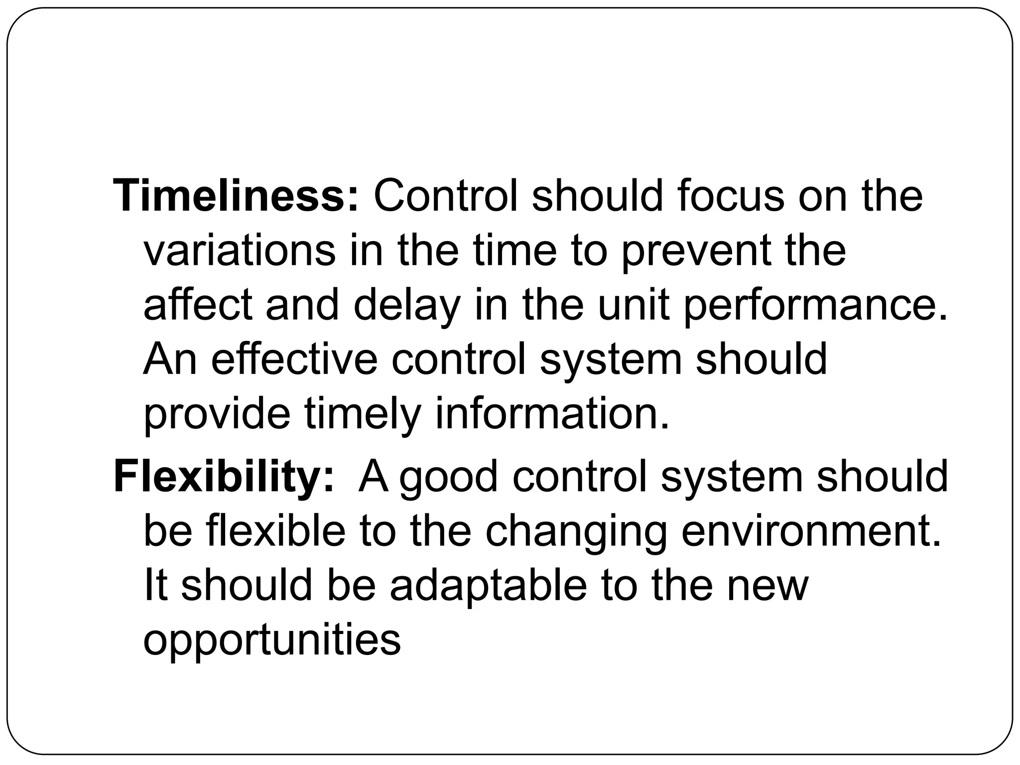 Timeliness: Control should focus on the
variations in the time to prevent the
affect and delay in the unit performance.
An effective control system should
provide timely information.
Flexibility: A good control system should
be flexible to the changing environment.
It should be adaptable to the new
opportunities